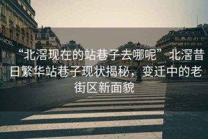 “北滘現在的站巷子去哪呢”北滘昔日繁華站巷子現狀揭秘，變遷中的老街區新面貌