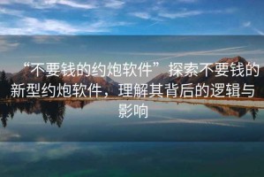 “不要錢(qián)的約炮軟件”探索不要錢(qián)的新型約炮軟件，理解其背后的邏輯與影響
