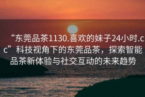 “東莞品茶1130.喜歡的妹子24小時(shí).cc”科技視角下的東莞品茶，探索智能品茶新體驗與社交互動(dòng)的未來(lái)趨勢