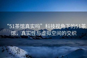 “51茶館真實(shí)嗎”科技視角下的51茶館，真實(shí)性與虛擬空間的交織