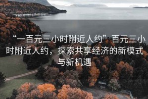 “一百元三小時(shí)附近人約”百元三小時(shí)附近人約，探索共享經(jīng)濟的新模式與新機遇
