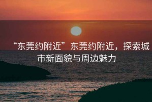 “東莞約附近”東莞約附近，探索城市新面貌與周邊魅力