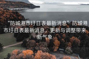 “防城港市圩日表最新消息”防城港市圩日表最新消息，更新與調整帶來(lái)新氣象