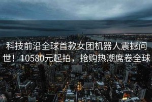 科技前沿全球首款女團機器人震撼問(wèn)世！10580元起拍，搶購熱潮席卷全球