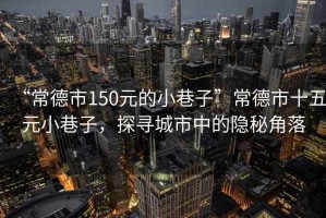 “常德市150元的小巷子”常德市十五元小巷子，探尋城市中的隱秘角落