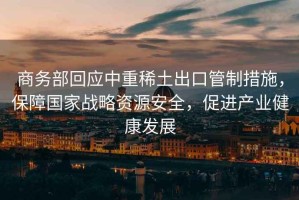 商務(wù)部回應中重稀土出口管制措施，保障國家戰略資源安全，促進(jìn)產(chǎn)業(yè)健康發(fā)展