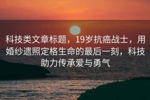 科技類(lèi)文章標題，19歲抗癌戰士，用婚紗遺照定格生命的最后一刻，科技助力傳承愛(ài)與勇氣