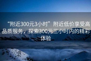 “附近300元3小時(shí)”附近低價(jià)享受高品質(zhì)服務(wù)，探索300元三小時(shí)內的精彩體驗
