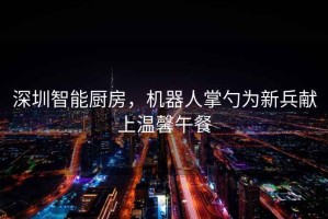 深圳智能廚房，機器人掌勺為新兵獻上溫馨午餐