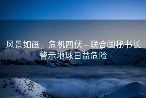 風(fēng)景如畫(huà)，危機四伏—聯(lián)合國秘書(shū)長(cháng)警示地球日益危險