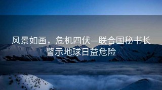 風(fēng)景如畫(huà)，危機四伏—聯(lián)合國秘書(shū)長(cháng)警示地球日益危險