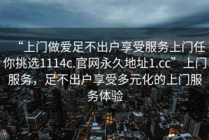 “上門(mén)做愛(ài)足不出戶(hù)享受服務(wù)上門(mén)任你挑選1114c.官網(wǎng)永久地址1.cc”上門(mén)服務(wù)，足不出戶(hù)享受多元化的上門(mén)服務(wù)體驗