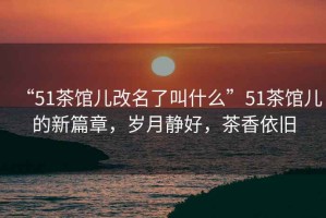 “51茶館兒改名了叫什么”51茶館兒的新篇章，歲月靜好，茶香依舊