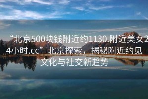 “北京500塊錢(qián)附近約1130.附近美女24小時(shí).cc”北京探索，揭秘附近約見(jiàn)文化與社交新趨勢