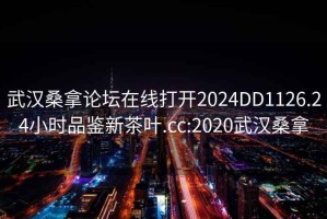 武漢桑拿論壇在線(xiàn)打開(kāi)2024DD1126.24小時(shí)品鑒新茶葉.cc:2020武漢桑拿