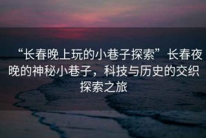 “長(cháng)春晚上玩的小巷子探索”長(cháng)春夜晚的神秘小巷子，科技與歷史的交織探索之旅