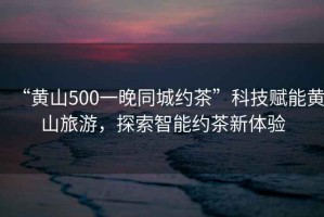 “黃山500一晚同城約茶”科技賦能黃山旅游，探索智能約茶新體驗