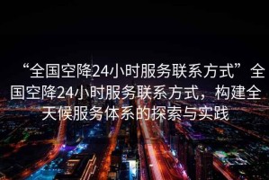 “全國空降24小時(shí)服務(wù)聯(lián)系方式”全國空降24小時(shí)服務(wù)聯(lián)系方式，構建全天候服務(wù)體系的探索與實(shí)踐