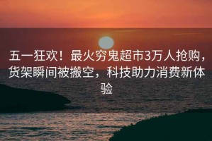 五一狂歡！最火窮鬼超市3萬(wàn)人搶購，貨架瞬間被搬空，科技助力消費新體驗
