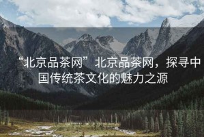 “北京品茶網(wǎng)”北京品茶網(wǎng)，探尋中國傳統茶文化的魅力之源