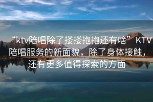 “ktv陪唱除了摟摟抱抱還有啥”KTV陪唱服務(wù)的新面貌，除了身體接觸，還有更多值得探索的方面