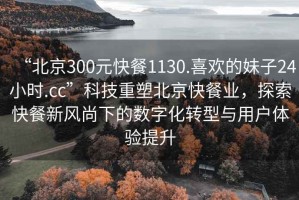 “北京300元快餐1130.喜歡的妹子24小時(shí).cc”科技重塑北京快餐業(yè)，探索快餐新風(fēng)尚下的數字化轉型與用戶(hù)體驗提升