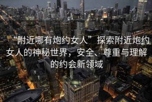“附近哪有炮約女人”探索附近炮約女人的神秘世界，安全、尊重與理解的約會(huì )新領(lǐng)域