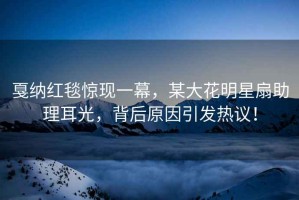 戛納紅毯驚現一幕，某大花明星扇助理耳光，背后原因引發(fā)熱議！