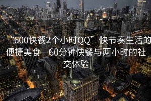 “600快餐2個(gè)小時(shí)QQ”快節奏生活的便捷美食—60分鐘快餐與兩小時(shí)的社交體驗