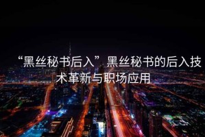 “黑絲秘書(shū)后入”黑絲秘書(shū)的后入技術(shù)革新與職場(chǎng)應用