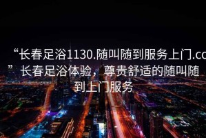 “長(cháng)春足浴1130.隨叫隨到服務(wù)上門(mén).cc”長(cháng)春足浴體驗，尊貴舒適的隨叫隨到上門(mén)服務(wù)