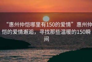 “惠州仲愷哪里有150的愛(ài)情”惠州仲愷的愛(ài)情邂逅，尋找那些溫暖的150瞬間