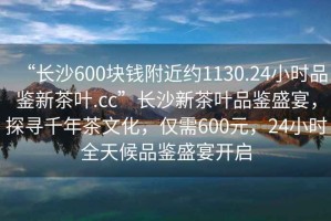 “長(cháng)沙600塊錢(qián)附近約1130.24小時(shí)品鑒新茶葉.cc”長(cháng)沙新茶葉品鑒盛宴，探尋千年茶文化，僅需600元，24小時(shí)全天候品鑒盛宴開(kāi)啟