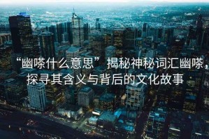 “幽嗏什么意思”揭秘神秘詞匯幽嗏，探尋其含義與背后的文化故事