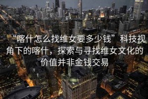 “喀什怎么找維女要多少錢(qián)”科技視角下的喀什，探索與尋找維女文化的價(jià)值并非金錢(qián)交易