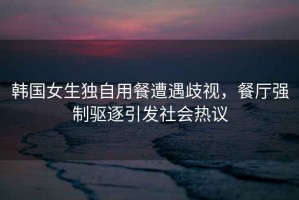 韓國女生獨自用餐遭遇歧視，餐廳強制驅逐引發(fā)社會(huì )熱議
