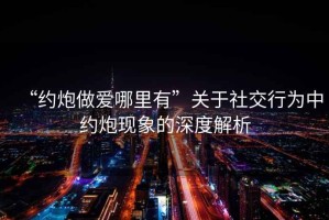 “約炮做愛(ài)哪里有”關(guān)于社交行為中約炮現象的深度解析