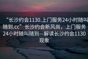“長(cháng)沙約會(huì )1130.上門(mén)服務(wù)24小時(shí)隨叫隨到.cc”長(cháng)沙約會(huì )新風(fēng)尚，上門(mén)服務(wù)24小時(shí)隨叫隨到—解讀長(cháng)沙約會(huì )1130現象