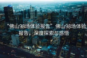 “佛山98場(chǎng)體驗報告”佛山98場(chǎng)體驗報告，深度探索與感悟