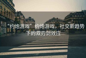 “約炮游戲”約炮游戲，社交新趨勢下的雙刃劍效應