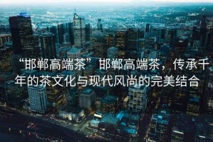 “邯鄲高端茶”邯鄲高端茶，傳承千年的茶文化與現代風(fēng)尚的完美結合