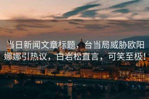 當日新聞文章標題，臺當局威脅歐陽(yáng)娜娜引熱議，白巖松直言，可笑至極！