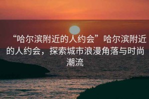 “哈爾濱附近的人約會(huì )”哈爾濱附近的人約會(huì )，探索城市浪漫角落與時(shí)尚潮流