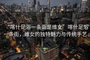 “喀什足浴一條街是維女”喀什足浴一條街，維女的獨特魅力與傳統手藝
