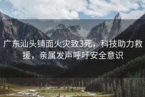 廣東汕頭鋪面火災致3死，科技助力救援，親屬發(fā)聲呼吁安全意識