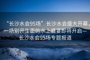 “長(cháng)沙水會(huì )95場(chǎng)”長(cháng)沙水會(huì )盛大開(kāi)幕，一場(chǎng)別開(kāi)生面的水上盛宴即將開(kāi)啟—長(cháng)沙水會(huì )95場(chǎng)專(zhuān)題報道