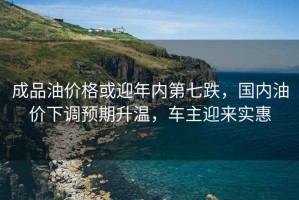 成品油價(jià)格或迎年內第七跌，國內油價(jià)下調預期升溫，車(chē)主迎來(lái)實(shí)惠