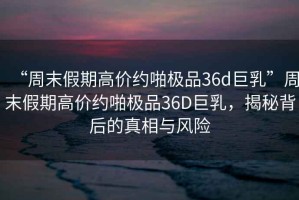 “周末假期高價(jià)約啪極品36d巨乳”周末假期高價(jià)約啪極品36D巨乳，揭秘背后的真相與風(fēng)險