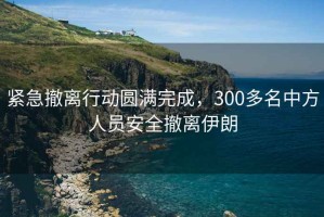 緊急撤離行動(dòng)圓滿(mǎn)完成，300多名中方人員安全撤離伊朗