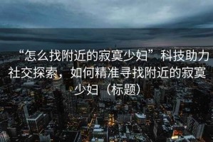 “怎么找附近的寂寞少婦”科技助力社交探索，如何精準尋找附近的寂寞少婦（標題）